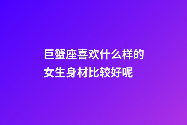 巨蟹座喜欢什么样的女生身材比较好呢