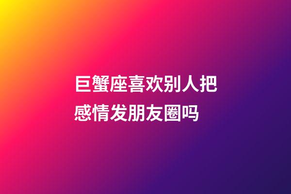 巨蟹座喜欢别人把感情发朋友圈吗-第1张-星座运势-玄机派