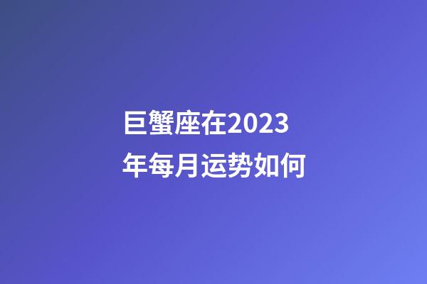 巨蟹座在2023年每月运势如何-第1张-星座运势-玄机派