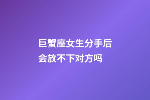 巨蟹座女生分手后会放不下对方吗