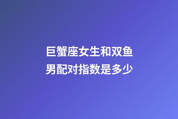 巨蟹座女生和双鱼男配对指数是多少-第1张-星座运势-玄机派