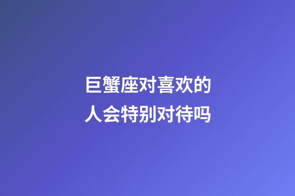 巨蟹座对喜欢的人会特别对待吗-第1张-星座运势-玄机派