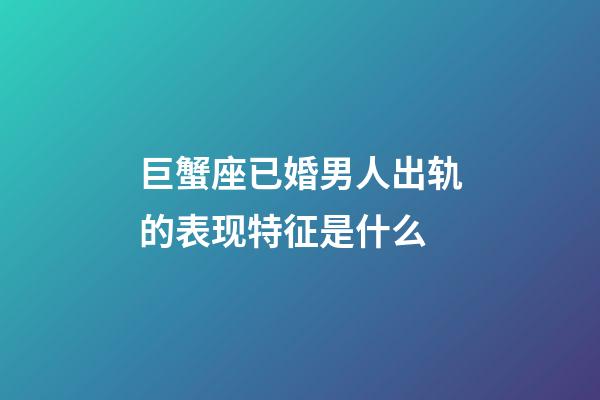 巨蟹座已婚男人出轨的表现特征是什么-第1张-星座运势-玄机派