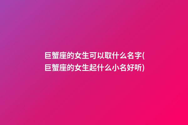 巨蟹座的女生可以取什么名字(巨蟹座的女生起什么小名好听)