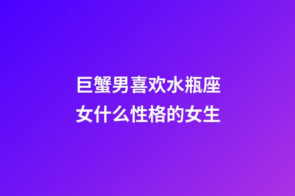 巨蟹男喜欢水瓶座女什么性格的女生-第1张-星座运势-玄机派