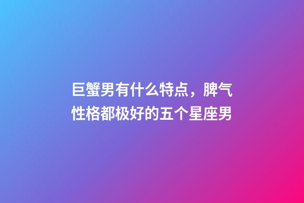 巨蟹男有什么特点，脾气性格都极好的五个星座男-第1张-观点-玄机派