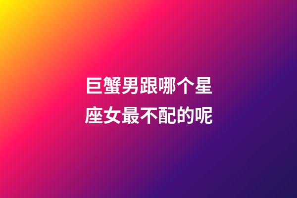 巨蟹男跟哪个星座女最不配的呢-第1张-星座运势-玄机派