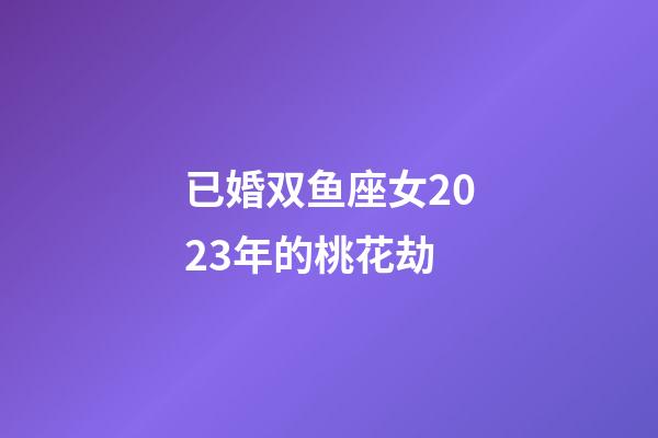 已婚双鱼座女2023年的桃花劫