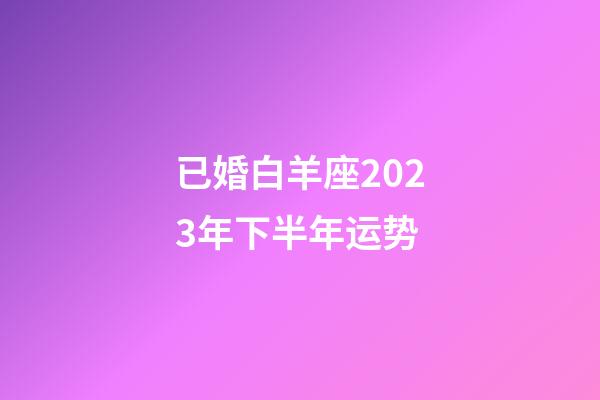 已婚白羊座2023年下半年运势-第1张-星座运势-玄机派