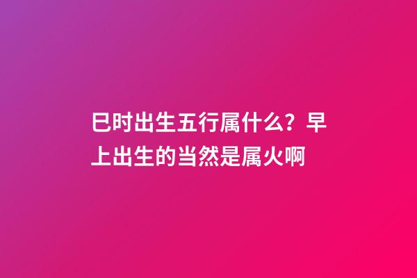 巳时出生五行属什么？早上出生的当然是属火啊