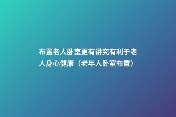 布置老人卧室更有讲究有利于老人身心健康（老年人卧室布置）