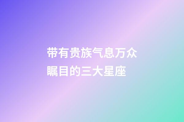 带有贵族气息万众瞩目的三大星座