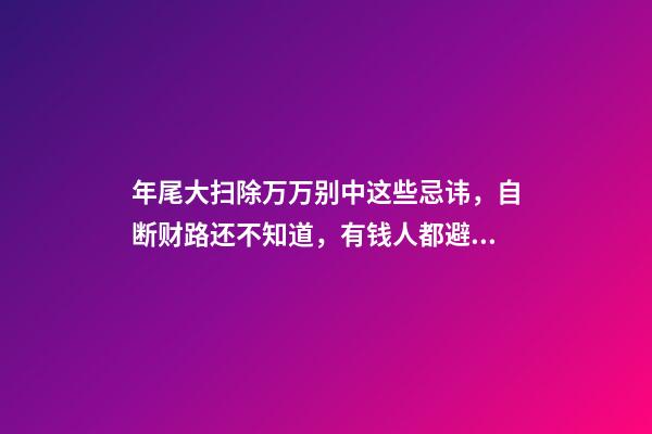 年尾大扫除万万别中这些忌讳，自断财路还不知道，有钱人都避开