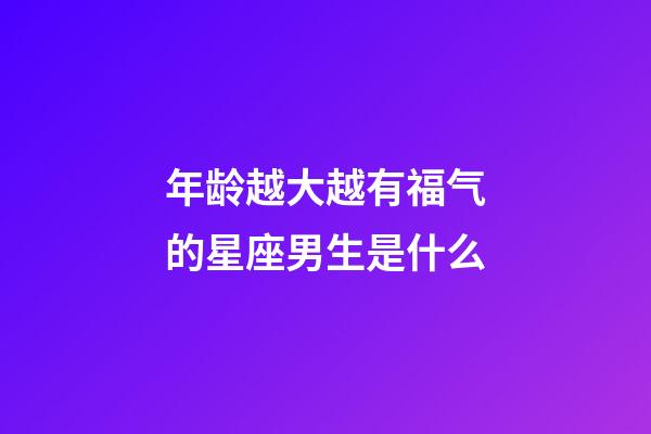 年龄越大越有福气的星座男生是什么-第1张-星座运势-玄机派