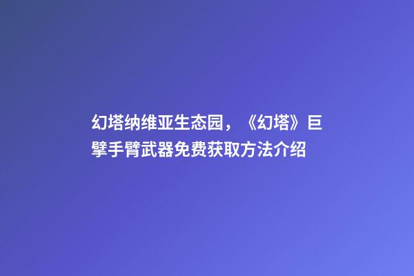 幻塔纳维亚生态园，《幻塔》巨擘手臂武器免费获取方法介绍-第1张-观点-玄机派