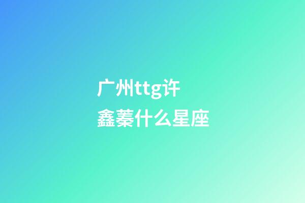 广州ttg许鑫蓁什么星座-第1张-星座运势-玄机派