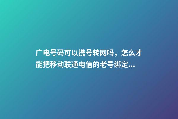 广电号码可以携号转网吗，怎么才能把移动联通电信的老号绑定变成副卡-第1张-观点-玄机派