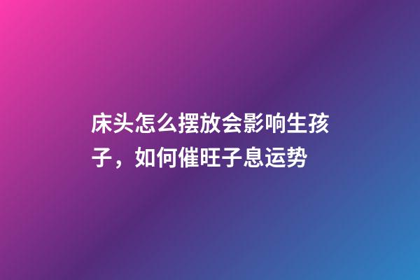 床头怎么摆放会影响生孩子，如何催旺子息运势