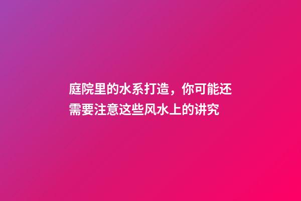 庭院里的水系打造，你可能还需要注意这些风水上的讲究