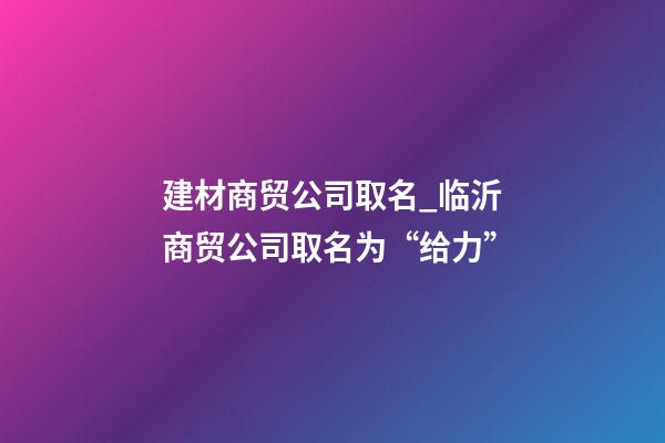 建材商贸公司取名_临沂商贸公司取名为“给力”-第1张-公司起名-玄机派