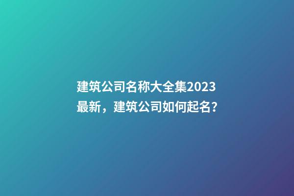 建筑公司名称大全集2023最新，建筑公司如何起名？