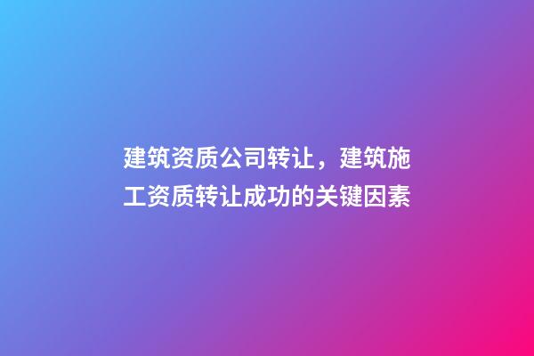 建筑资质公司转让，建筑施工资质转让成功的关键因素-第1张-观点-玄机派