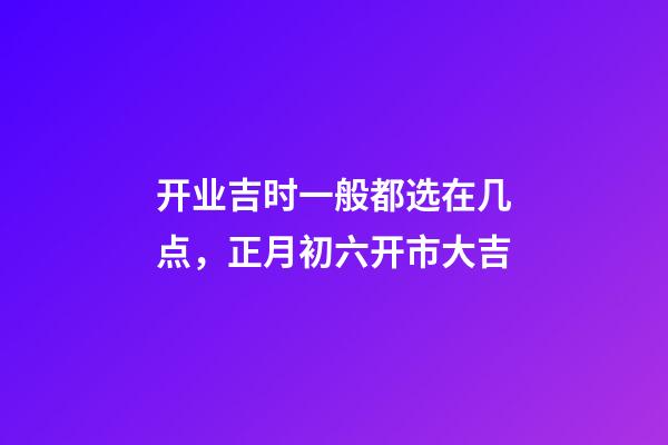 开业吉时一般都选在几点，正月初六开市大吉