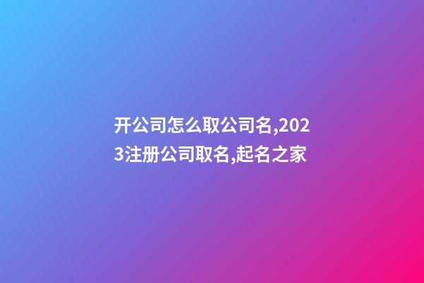 开公司怎么取公司名,2023注册公司取名,起名之家