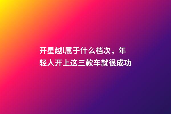 开星越l属于什么档次，年轻人开上这三款车就很成功-第1张-观点-玄机派