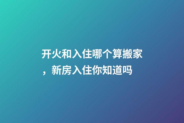 开火和入住哪个算搬家，新房入住你知道吗-第1张-观点-玄机派