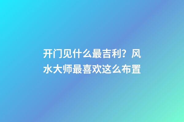 开门见什么最吉利？风水大师最喜欢这么布置