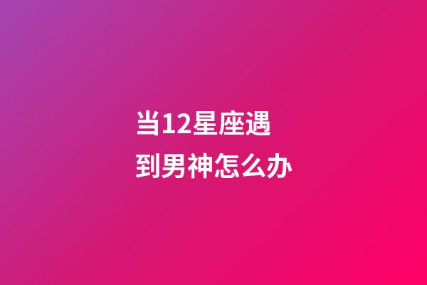 当12星座遇到男神怎么办