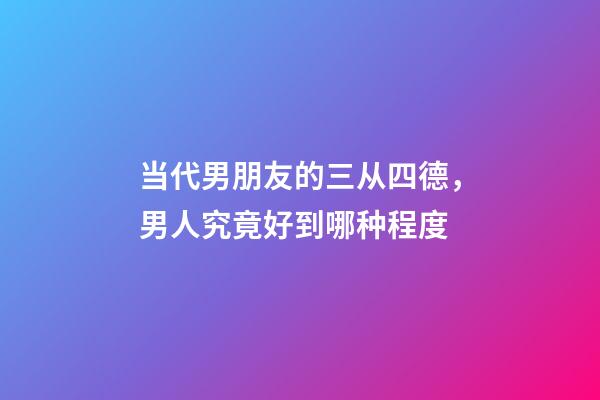 当代男朋友的三从四德，男人究竟好到哪种程度-第1张-观点-玄机派