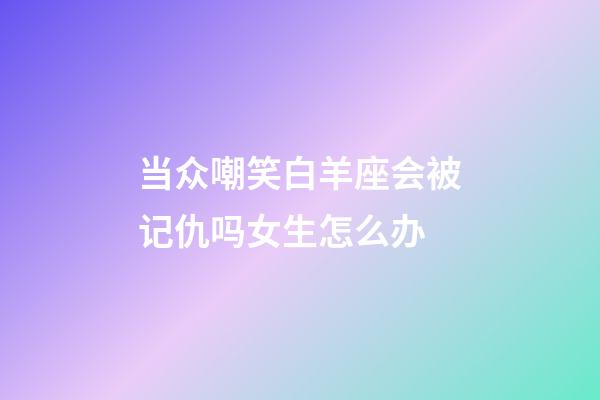 当众嘲笑白羊座会被记仇吗女生怎么办-第1张-星座运势-玄机派