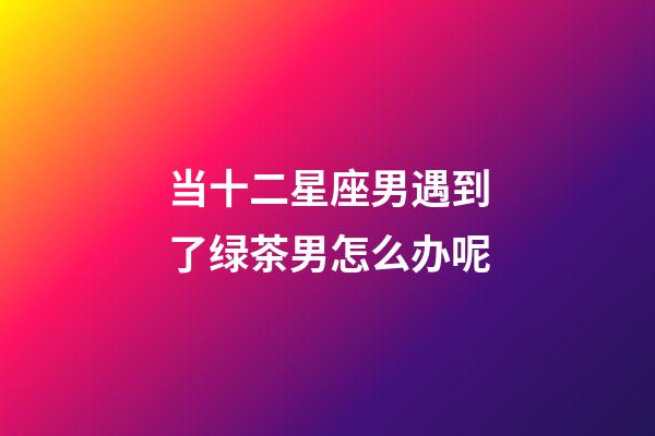 当十二星座男遇到了绿茶男怎么办呢