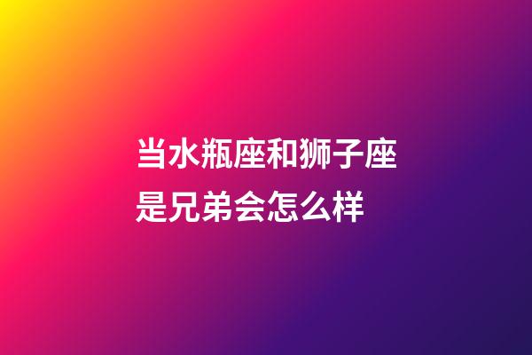 当水瓶座和狮子座是兄弟会怎么样-第1张-星座运势-玄机派