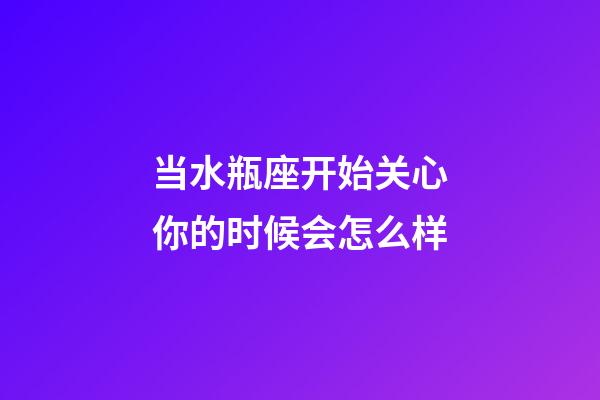 当水瓶座开始关心你的时候会怎么样