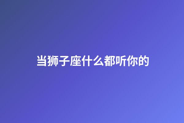 当狮子座什么都听你的