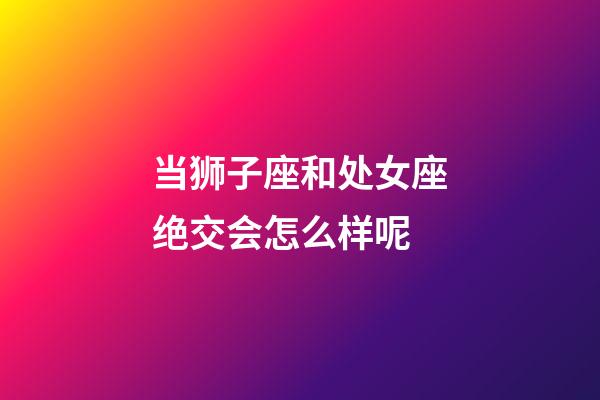 当狮子座和处女座绝交会怎么样呢-第1张-星座运势-玄机派