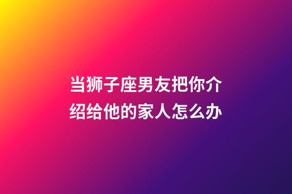 当狮子座男友把你介绍给他的家人怎么办-第1张-星座运势-玄机派