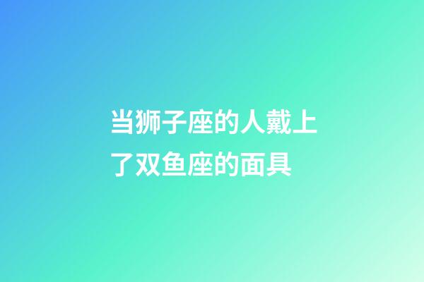 当狮子座的人戴上了双鱼座的面具-第1张-星座运势-玄机派