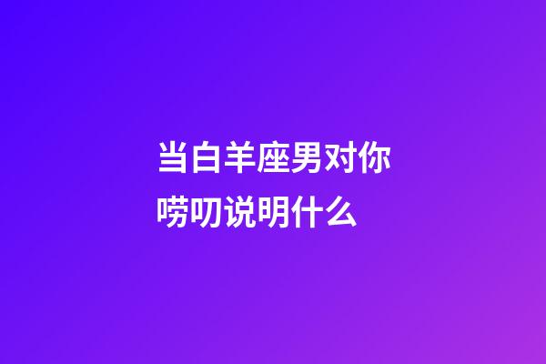 当白羊座男对你唠叨说明什么-第1张-星座运势-玄机派