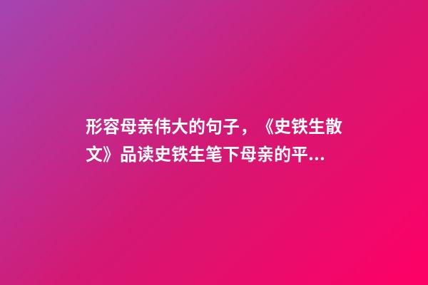 形容母亲伟大的句子，《史铁生散文》品读史铁生笔下母亲的平凡与伟大-第1张-观点-玄机派