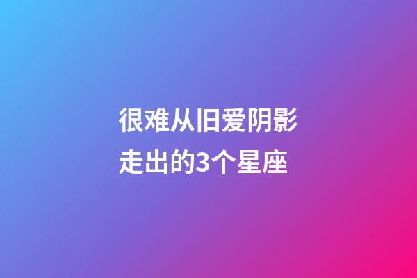 很难从旧爱阴影走出的3个星座