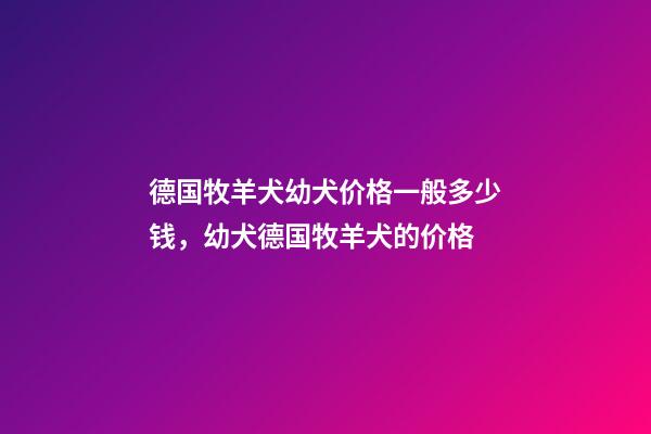 德国牧羊犬幼犬价格一般多少钱，幼犬德国牧羊犬的价格-第1张-观点-玄机派