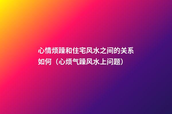 心情烦躁和住宅风水之间的关系如何（心烦气躁风水上问题）