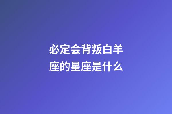 必定会背叛白羊座的星座是什么-第1张-星座运势-玄机派