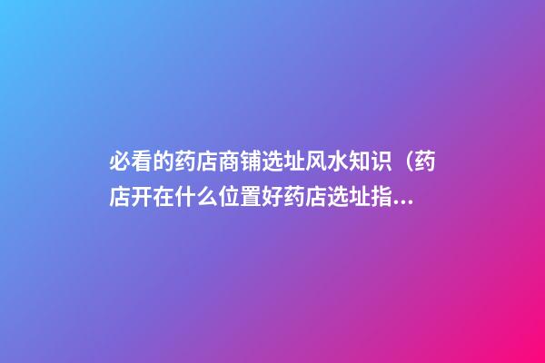 必看的药店商铺选址风水知识（药店开在什么位置好?药店选址指南!）