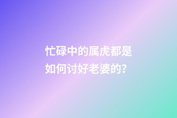 忙碌中的属虎都是如何讨好老婆的？