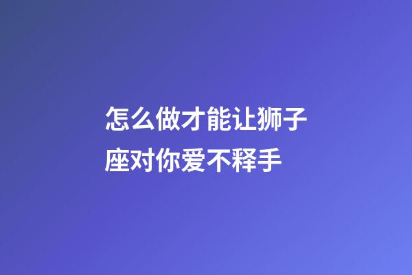 怎么做才能让狮子座对你爱不释手-第1张-星座运势-玄机派